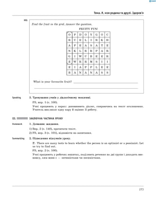 Тема. Я, моя родина та друзі. Здоров'я
H0:
F in d the fruit in the grid. A n sw er the question.
F R U IT Y FUN!
^ л
O P D O Y G O C
R U E L I R K H
A P E A S A T E
N K L R R P A R
G I W U B E E R
E
ч /
W R R M S I I
E I A P P L E E
B A N A N A S S
W hat is your favourite fruit?
Speaking 3. Тренування учнів у діалогічному мовленні.
РЗ, впр. 1 (с. 100).
Учні працюють у парах: доповнюють діалог, спираючись на текст оголошення.
Учитель викликає одну пару й оцінює її роботу.
III. ЗАКЛЮЧНА ЧАСТИНА УРОКУ
Homework 1. Домашнє завдання.
1) Впр. 2 (с. 140), прочитати текст.
2) РЗ, впр. 3 (с. 101), відповісти на запитання.
Summarizing 2. Підведення підсумків уроку.
T: There are many tests to learn whether the person is an optimist or a pessimist. Let
us try to find out.
РЗ, впр. 2 (с. 100).
Учні працюють у робочих зошитах, поділяють речення на дві групи і доходять вис­
новку, ким вони є — оптимістами чи песимістами.
273
 