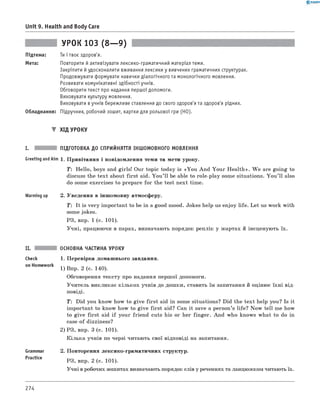 0 - R A N O K
Unit 9. Health and Body Care
УРОК 103 (8— 9)
Підтема: Ти і твоє здоров'я.
Мета: Повторити й активізувати лексико-граматичний матеріал теми.
Закріпити й удосконалити вживання лексики у вивчених граматичних структурах.
Продовжувати формувати навички діалогічного та монологічного мовлення.
Розвивати комунікативні здібності учнів.
Обговорити текст про надання першої допомоги.
Виховувати культуру мовлення.
Виховувати в учнів бережливе ставлення до свого здоров'я та здоров'я рідних.
Обладнання: Підручник, робочий зошит, картки для рольової гри (HO).
▼ ХІД УРОКУ
I. ПІДГОТОВКА ДО СПРИЙНЯТТЯ ІНШОМОВНОГО МОВЛЕННЯ
Greeting andAim 1. Привітання і повідомлення теми та мети уроку.
T : Hello, boys and girls! Our topic today is «You And Your H ealth». W e are going to
discuss the text about first aid. You ’ll be able to role-play some situations. You ’ll also
do some exercises to prepare for the test next time.
Warming up 2. Уведення в іншомовну атмосферу.
T: It is very important to be in a good mood. Jokes help us enjoy life. Let us work with
some jokes.
РЗ, впр. 1 (с. 101).
Учні, працюючи в парах, визначають порядок реплік у жартах й інсценують їх.
Check
on Homework
Grammar
Practice
ОСНОВНА ЧАСТИНА УРОКУ
1. Перевірка домашнього завдання.
1) Впр. 2 (с. 140).
обговорення тексту про надання першої допомоги.
Учитель викликає кількох учнів до дошки, ставить їм запитання й оцінює їхні від­
повіді.
T : Did you know how to give first aid in some situations? Did the text help you? Is it
important to know how to give first aid? Can it save a person’s life? Now tell me how
to give first aid if your friend cuts his or her finger. And who knows what to do in
case of dizziness?
2) РЗ, впр. 3 (с. 101).
Кілька учнів по черзі читають свої відповіді на запитання.
2. Повторення лексико-граматичних структур.
РЗ, впр. 2 (с. 101).
Учні в робочих зошитах визначають порядок слів у реченнях та ланцюжком читають їх.
274
 