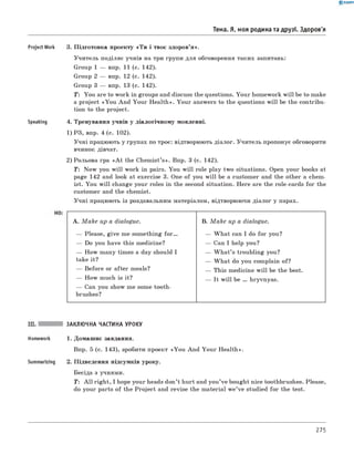 0 - R A N O K
Тема. Я, моя родина та друзі. Здоров'я
Project Work 3. Підготовка проекту «Т и і твоє здоров’я».
Учитель поділяє учнів на три групи для обговорення таких запитань:
Group 1 — впр. 11 (с. 142).
Group 2 — впр. 12 (с. 142).
Group 3 — впр. 13 (с. 142).
T : You are to work in groups and discuss the questions. Your homework w ill be to make
a project «You And Your H ealth». Your answers to the questions w ill be the contribu­
tion to the project.
Speaking 4. Тренування учнів у діалогічному мовленні.
1) РЗ, впр. 4 (с. 102).
Учні працюють у групах по троє: відтворюють діалог. Учитель пропонує обговорити
вчинок дівчат.
2) Рольова гра «A t the Chemist’s». Впр. 3 (с. 142).
T: Now you w ill work in pairs. You w ill role play two situations. Open your books at
page 142 and look at exercise 3. One of you w ill be a customer and the other a chem­
ist. You w ill change your roles in the second situation. Here are the role-cards for the
customer and the chemist.
Учні працюють із роздавальним матеріалом, відтворюючи діалог у парах.
A. M a k e up a dialogue. B. M a k e up a dialogue.
— Please, give me something f o r . — W hat can I do for you?
— Do you have this medicine? — Can I help you?
— How many times a day should I — W h at’s troubling you?
take it? — W hat do you complain of?
— Before or after meals? — This medicine w ill be the best.
— How much is it? — It w ill be ... hryvnyas.
— Can you show me some tooth-
brushes?
III. ЗАКЛЮЧНА ЧАСТИНА УРОКУ
Homework 1. Домашнє завдання.
Впр. 5 (с. 143), зробити проект «Y ou And Your Health».
Summarizing 2. Підведення підсумків уроку.
Бесіда з учнями.
T: A ll right, I hope your heads don’t hurt and you’ve bought nice toothbrushes. Please,
do your parts of the Project and revise the material w e’ve studied for the test.
275
 
