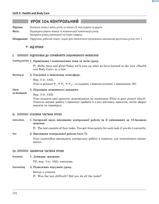 0 -R A N O K
Unit 9. Health and Body Care
УРОК 104 КОНТРОЛЬНИЙ
Підтема: Контроль знань і вмінь учнів за темою «Я, моя родина та друзі».
Мета: Перевірити рівень мовної та мовленнєвої компетенції учнів.
Тренувати учнів у виконанні тестових завдань.
Обладнання: Підручник, робочий зошит, зошит для тематичного оціню вання навчальних досягнень учнів, тест 7.
▼ Хід УРОКУ
ПІДГОТОВКА ДО СПРИЙНЯТТЯ ІНШОМОВНОГО МОВЛЕННЯ
1. Привітання і повідомлення теми та мети уроку.
T: Hello, boys and girls! Today w e’ll sum up what we have learned in the unit «Health
and Body Care» in a test.
2. Уведення в іншомовну атмосферу.
Впр. 2 (с. 142).
Учні в режимі P 1 ^ P 2 ^ P 3... складають словосполучення з вивченими ЛО.
3. Перевірка домашнього завдання.
Впр. 5 (с. 143).
Учні подають свої проекти, відповідаючи на запитання W hat is your project about?.
Учитель оцінює роботу і пропонує зробити в класі виставку проектів, потім збирає
зошити на перевірку.
II. ОСНОВНА ЧАСТИНА УРОКУ
Instructions 1. Інструкції щодо виконання контрольної роботи та її оцінювання за 12-бальною
шкалою.
T: The test consists of four tasks. You get three points for each task if you do it correctly.
Test 2. Виконання контрольної роботи (тест 7).
Учні самостійно виконують контрольну роботу в зошитах для тематичного оціню­
вання.
I.
Greeting andAim
Warming up
Check
on Homework
III. ЗАКЛЮЧНА ЧАСТИНА УРОКУ
Homework 1. Домашнє завдання.
РЗ, впр. 5 (с. 102), письмово.
Summarizing 2. Підведення підсумків уроку.
Бесіда з учнями.
T : Was the test difficult? Did you do all the tasks?
276
 