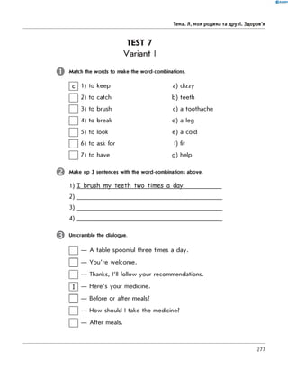 TEST 7
Variant I
Match the words to make the word-combinations.
0 R A N O K
Тема. Я, моя родина та друзі. Здоров'я
0
1) to keep a) dizzy
□
2 to catch b) teeth
□
3) to brush c) a toothache
□
4) to break d) a leg
□
5 to look e) a cold
П 6 to ask for f) fit
□ 7 to have g ) help
Make up 3 sentences with the word-combinations above.
1) I brush my teeth two times a day._______
2 )
3 )
4 )
^ Unscramble the dialogue.
| |— A table spoonful three times a day.
| |— You're welcome.
| |— Thanks, I'll follow your recommendations.
Г П — Here's your medicine.
| |— Before or after meals?
| |— How should I take the medicine?
| |— After meals.
277
 