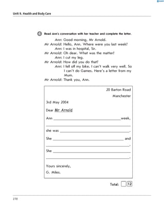 0 R A N O K
Unit 9. Health and Body Care
Read Ann's conversation with her teacher and complete the letter.
Ann: Good morning, Mr Arnold.
M r Arnold: Hello, Ann. Where were you last week?
Ann: I was in hospital, Sir.
M r Arnold: Oh dear. What was the matter?
Ann: I cut my leg.
M r Arnold: How did you do that?
Ann: I fell off my bike. I can't walk very well. So
I can't do Games. Here's a letter from my
Mum.
M r Arnold: Thank you, Ann.
3rd May 2004
Dear Mr Arnold
Ann
20 Barton Road
Manchester
week,
she was .
She and
She
Yours sincerely,
G. Miles.
Total: | |[T2]
278
 