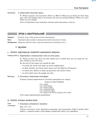 0 -R A N O K
Тема: Повторення
Summarizing 2. П ідведення підсумків уроку.
T : W hose summer rest was better N ic k ’s or M ik e’s? W h y do you think so? N ow close
your eyes and im agine that it is summer and you are h aving holidays. W h ere are you?
W h a t are you doing?
У ч н і за баж анням усно описують епізоди своїх вигаданих канікул.
УРОК 5 КОНТРОЛЬНИЙ
Підтема: Контроль знань і вмінь учнів за темою «Повторення».
Мета: Перевірити рівень мовної та мовленнєвої компетенції учнів за темою.
Обладнання: Підручник, робочий зошит, зошит для тематичного оцінювання, Тест 1.
▼ ХІД УРОКУ
I. ПІДГОТОВКА ДО СПРИЙНЯТТЯ ІНШОМОВНОГО МОВЛЕННЯ
Greeting and Aim 1. П ривітання і повідом лення теми та мети уроку.
T : Today we have our fir s t test this school year to check how you are ready fo r fu r­
ther studies in the 5th form .
B y the end o f the lesson you should be able:
— to match the words and make up word combinations;
— to show w hether you know short form s and the O bjective Pronouns;
— to check your ab ility to make up questions and answer them;
— to w rite about your the people you like.
Warming up 2. Уведення в інш омовну атмосферу.
У чи тель записує фонетичне й лексичне римування на дош ці:
BUILD UP SELF-ESTEEM
I ’m a pupil,
I ’m a good pupil,
I ’m a clever pupil,
I ’m a talented pupil,
I ’m a fantastic pupil,
I ’m trying to be the best pupil in the world.
У ч н і хором промовляю ть римування.
Check
on Homework
ОСНОВНА ЧАСТИНА УРОКУ
1. П еревірка домаш нього завдання.
Впр. 3 (с. 11).
У чи тель викликає учня прочитати розповідь про відпочинок соф і й оцінює його
роботу, а зош ити інш их учнів збирає наприкінці уроку для перевірки.
27
 