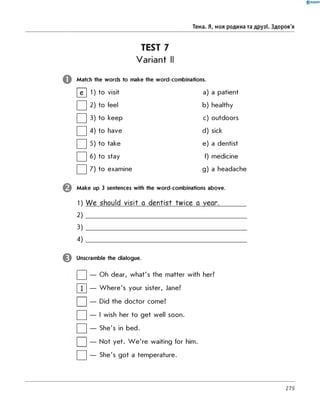0 R A N O K
Тема. Я, моя родина та друзі. Здоров'я
TEST 7
Variant II
Match the words to make the word-combinations.
И1 to visit a) a patient
□2 to feel b) healthy
□3 to keep c) outdoors
□4 to have d) sick
□5 to take e) a dentist
□6 to stay f) medicine
□7 to examine g) a headache
Make up 3 sentences with the word-combinations above.
1) W e should visit a dentist twice a year.
2 )
3 )
4 )
^ Unscramble the dialogue.
| | — Oh dear, what's the matter with her?
|~T~| — Where's your sister, Jane?
| | — Did the doctor come?
| | — I wish her to get well soon.
| | — She's in bed.
| | — Not yet. W e're waiting for him.
| | — She's got a temperature.
279
 