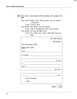 Unit 9. Health and Body Care
Read Tony's conversation with his teacher and com plete the
letter.
M iss Smith: Hello, Tony. W hy weren't you at school
yesterday?
Tony: I was ill, Miss.
M iss Smith: Oh? W hat was the matter?
Tony: I had a temperature and a sore throat.
M iss Smith: Are you all right now?
Tony: Yes, thank you. Here's the letter from my
Dad.
14th November 2005
D e a r Miss Smith,
Tony
at school
a
and a
Yours sincerely,
J. Hill.
26 Lake Street
Birmingham
he had
. But he is
now.
Total: | 1[їз]
280
 