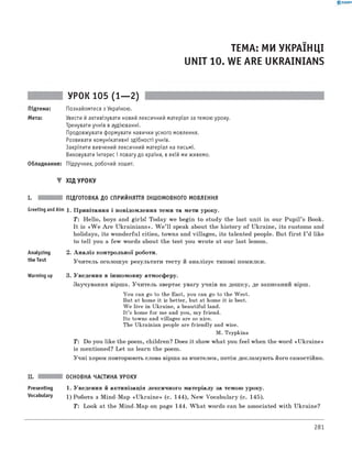 0 -R A N O K
ТЕМА: МИ УКРАЇНЦІ
UNIT 10. WE ARE UKRAINIANS
УРОК 105 (1— 2)
Підтема: Познайомтеся з Україною.
Мета: Увести й активізувати новий лексичний матеріал за темою уроку.
Тренувати учнів в аудіюванні.
Продовжувати формувати навички усного мовлення.
Розвивати комунікативні здібності учнів.
Закріпити вивчений лексичний матеріал на письмі.
Виховувати інтерес і повагу до країни, в якій ми живемо.
Обладнання: Підручник, робочий зошит.
▼ ХІД УРОКУ
I. ПІДГОТОВКА ДО СПРИЙНЯТТЯ іншомовного МОВЛЕННЯ
Greet'ngandAim 1. Привітання і повідомлення теми та мети уроку.
T: Hello, boys and girls! Today we begin to study the last unit in our Pu pil’s Book.
It is «W e A re Ukrainians». W e ’ll speak about the history of Ukraine, its customs and
holidays, its wonderful cities, towns and villages, its talented people. But first I ’d like
to tell you a few words about the test you wrote at our last lesson.
Analyzing
the Test
Warming up
2. А наліз контрольної роботи.
Учитель оголошує результати тесту й аналізує типові помилки.
3. Уведення в іншомовну атмосферу.
Заучування вірша. Учитель звертає увагу учнів на дошку, де записаний вірш.
You can go to the East, you can go to the West.
But at home it is better, but at home it is best.
W e live in Ukraine, a beautiful land.
It’s home for me and you, my friend.
Its towns and villages are so nice.
The Ukrainian people are friendly and wise.
M. Tsypkina
T: Do you like the poem, children? Does it show what you feel when the word «Ukraine»
is mentioned? Let us learn the poem.
Учні хором повторюють слова вірша за вчителем, потім декламують його самостійно.
ОСНОВНА ЧАСТИНА УРОКУ
Presenting 1. Уведення й активізація лексичного матеріалу за темою уроку.
Vocabulary 1) Робота з Mind-Map «U kraine» (с. 144), New Vocabulary (с. 145).
T: Look at the Mind-Map on page 144. W hat words can be associated with Ukraine?
281
 