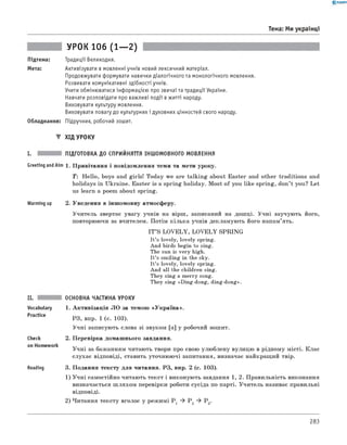 0 -R A N O K
Тема: Ми українці
УРОК 106 (1— 2)
Підтема:
Мета:
Традиції Великодня.
Активізувати в мовленні учнів новий лексичний матеріал.
Продовжувати формувати навички діалогічного та монологічного мовлення.
Розвивати комунікативні здібності учнів.
Учити обмінюватися інформацією про звичаї та традиції України.
Навчати розповідати про важливі події в житті народу.
Виховувати культуру мовлення.
Виховувати повагу до культурних і духовних цінностей свого народу.
Обладнання: Підручник, робочий зошит.
▼ ХІД УРОКУ
I. ПІДГОТОВКА ДО СПРИЙНЯТТЯ ІНШОМОВНОГО МОВЛЕННЯ
Greeting andAim 1. Привітання і повідомлення теми та мети уроку.
T : Hello, boys and girls! Today we are talking about Easter and other traditions and
holidays in Ukraine. Easter is a spring holiday. Most of you like spring, don’t you? Let
us learn a poem about spring.
Warming up 2. Уведення в іншомовну атмосферу.
Учитель звертає увагу учнів на вірш, записаний на дошці. Учні заучують його,
повторюючи за вчителем. Потім кілька учнів декламують його напам’ять.
IT ’S LO VELY, LO VELY SPRING
It’s lovely, lovely spring.
And birds begin to sing.
The sun is very high.
It’s smiling in the sky.
It’s lovely, lovely spring.
And all the children sing.
They sing a merry song.
They sing «Ding-dong, ding-dong».
Vocabulary
Practice
check
on Homework
Reading
ОСНОВНА ЧАСТИНА УРОКУ
1. Активізація ЛО за темою «Україна».
РЗ, впр. 1 (с. 103).
Учні записують слова зі звуком [а] у робочий зошит.
2. Перевірка домашнього завдання.
Учні за бажанням читають твори про свою улюблену вулицю в рідному місті. Клас
слухає відповіді, ставить уточнюючі запитання, визначає найкращий твір.
3. Подання тексту для читання. РЗ, впр. 2 (с. 103).
1) Учні самостійно читають текст і виконують завдання 1, 2. Правильність виконання
визначається ш ляхом перевірки роботи сусіда по парті. Учитель називає правильні
відповіді.
2) Читання тексту вголос у режимі P 1 ^ P 2 ^ P 3.
283
 