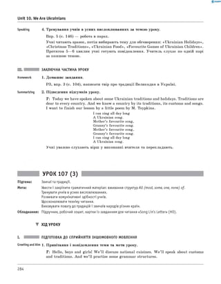 0 -R A N O K
Speaking 4. Тренування учнів в усних висловлюваннях за темою уроку.
Впр. 5 (с. 146) — робота в парах.
Учні читають зразок, потім вибирають тему для обговорення: «Ukrainian Holidays»,
«Christmas Traditions», «Ukrainian Food», «Favourite Games of Ukrainian Children».
Протягом 5— 6 хвилин учні готують повідомлення. Учитель слухає по одній парі
за кожною темою.
Unit 10. We Are Ukrainians
III. ЗАКЛЮЧНА ЧАСТИНА УРОКУ
Homework 1. Домашнє завдання.
РЗ, впр. 3 (с. 104), написати твір про традиції Великодня в Україні.
Summarizing 2. Підведення підсумків уроку.
T : Today we have spoken about some Ukrainian traditions and holidays. Traditions are
dear to every country. And we know a country by its traditions, its customs and songs.
I want to finish our lesson by a little poem by M. Tsypkina.
I can sing all day long
A Ukrainian song.
Mother’s favourite song,
Granny’s favourite song.
Mother’s favourite song,
Granny’s favourite song.
I can sing all day long
A Ukrainian song.
Учні уважно слухають вірш у виконанні вчителя та перекладають.
УРОК 107 (3)
Підтема: Звичаї та традиції.
Мета: Увести і закріпити граматичний матеріал: вживання структур All (most, some, one, none) of.
Тренувати учнів в усних висловлюваннях.
Розвивати комунікативні здібності учнів.
Удосконалювати техніку читання.
Виховувати повагу до традицій і звичаїв народів різних країн.
Обладнання: Підручник, робочий зошит, картки із завданням для читання «Song Lin's Letter» (HO).
▼ ХІД УРОКУ
I. ПІДГОТОВКА ДО СПРИЙНЯТТЯ ІНШОМОВНОГО МОВЛЕННЯ
Greeting andAim 1. Привітання і повідомлення теми та мети уроку.
T : Hello, boys and girls! W e ’ll discuss national cuisines. W e’ ll speak about customs
and traditions. And w e’ll practise some grammar structures.
284
 