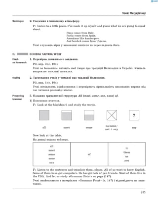 0 -R A N O K
Тема: Ми українці
Warming up 2. Уведення в іншомовну атмосферу.
T: Listen to a little poem. I ’ve made it up m yself and guess what we are going to speak
about.
Pizza comes from Italy.
Paella comes from Spain.
Americans like hamburgers.
And borshch comes from Ukraine.
Учні слухають вірш у виконанні вчителя та перекладають його.
Check
on Homework
Reading
Presenting
Grammar
ОСНОВНА ЧАСТИНА УРОКУ
1. Перевірка домашнього завдання.
РЗ, впр. 3 (с. 104).
Учні за бажанням читають свої твори про традиції Великодня в Україні. Учитель
виправляє можливі помилки.
2. Тренування учнів у читанні про традиції Великодня.
РЗ, впр. 1 (с. 104).
Учні вставляють прийменники і перевіряють правильність виконання вправи під
час читання розповіді вголос.
3. Подання граматичної структури A ll (m ost, som e, one, n o n e) of.
1) Пояснення вчителя.
T: Look at the blackboard and study the words.
all most some
no/none/
not + any
any
Now look at the table.
На дошці подана таблиця.
T: Listen to the sentences and translate them, please. A ll of us want to know English.
Some of them have got computers. He has got lots of pen-friends. Most of them live in
the USA. And let us study «Grammar Poin t» on page (147).
Учні знайомляться з матеріалом «Grammar Poin t» (с. 147) і відповідають на запи­
тання.
285
 