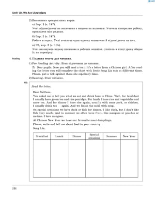 0 -R A N O K
Unit 10. We Are Ukrainians
2) Виконання тренувальних вправ.
а) Впр. 1 (с. 147).
Учні відповідають на запитання з опорою на малюнки. Учитель контролює роботу,
проходячи між рядами.
б) Впр. 2 (с. 147).
Робота в парах. Учні ставлять один одному запитання й відповідають на них.
в) РЗ, впр. 2 (с. 105).
Учні виконують вправу письмово в робочих зошитах, учитель в кінці уроку збирає
їх на перевірку.
Reading 4. Подання тексту для читання.
1) Pre-Reading A ctivity. Етап підготовки до читання.
T: Dear pupils. Now you w ill read a text. I t ’s a letter from a Chinese girl. A fter read­
ing the letter you w ill complete the chart with foods Song Lin eats at different times.
Please, put a tick against those she especially likes.
2) Reading. Етап читання.
Read the letter.
Dear Svitlana,
You asked me to tell you what we eat and drink here in China. W ell, for breakfast
I usually have green tea and rice porridge. For lunch I have rice and vegetables and
more tea. And for dinner I have rice again, usually with some pork, or chicken.
I usually drink tea — again! And we finish the meal with soup.
On special occasions we have duck or fish for dinner. I like duck, but I don’t like
fish very much. And in summer we often have fru it, like mangoes or peaches or
melons. I love mangoes.
A t Chinese New Year we have our favourite meat-dumplings.
Please, write and tell me about food in your country.
Song Lin.
Breakfast Lunch Dinner
Special
occasions
Summer New Year
286
 