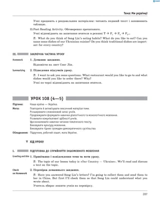 0 -R A N O K
Учні працюють з роздавальним матеріалом: читають поданий текст і заповнюють
таблицю.
3) Post-Reading A ctivity. Обговорення прочитаного.
Учні відповідають на запитання вчителя в режимі T ^ P 1 ^ P 2 ^ P 3...
T : W hat do you think of Song Lin ’s eating habits? W hat do you like to eat? Can you
name some dishes of our Ukrainian cuisine? Do you think traditional dishes are im port­
ant for every country?
Тема: ми українці
Summarizing
ЗАКЛЮЧНА ЧАСТИНА УРОКУ
1. Домашнє завдання.
Відповісти на лист Сонг Лін.
2. Підведення підсумків уроку.
T: I want to ask you some questions. W hat restaurant would you like to go to and what
dishes would you like to order there? W hy?
Учні по черзі відповідають на запитання вчителя.
УРОК 108 (4— 5)
Підтема: Наша країна — Україна.
Мета: Повторити й активізувати лексичний матеріал теми.
Розширювати словниковий запас учнів.
Продовжувати формувати навички діалогічного та монологічного мовлення.
Розвивати комунікативні здібності учнів.
Удосконалювати навички читання тематичного тексту.
Виховувати культуру мовлення.
Виховувати гідних громадян демократичного суспільства.
Обладнання: Підручник, робочий зошит, мапа України.
▼ Хід УРОКУ
I. ПІДГОТОВКА ДО СПРИЙНЯТТЯ ІНШОМОВНОГО МОВЛЕННЯ
GreetingandAim 1. Привітання і повідомлення теми та мети уроку.
T : The topic of our lesson today is «Our Country — Ukraine». W e ’ll read and discuss
a text on the topic.
Check
on Homework
2. Перевірка домашнього завдання.
T : Have you answered Song Lin ’s letters? I ’m going to collect them and send them to
her in China. But first I ’ ll check them so that Song Lin could understand what you
wrote about.
Учитель збирає зошити учнів на перевірку.
287
 
