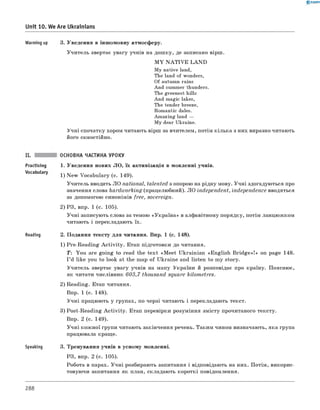 0 -R A N O K
Unit 10. We Are Ukrainians
Warming up 3. Уведення в іншомовну атмосферу.
Учитель звертає увагу учнів на дошку, де записано вірш.
M Y N A T IV E LA N D
My native land,
The land of wonders,
Of autumn rains
And summer thunders.
The greenest hills
And magic lakes,
The tender breeze,
Romantic dales.
Amazing land —
My dear Ukraine.
Учні спочатку хором читають вірш за вчителем, потім кілька з них виразно читають
його самостійно.
ОСНОВНА ЧАСТИНА УРОКУ
Practising
Vocabulary
Reading
Speaking
1. Уведення нових ЛО, їх активізація в мовленні учнів.
1) New Vocabulary (с. 149).
Учитель вводить ЛО national, talented з опорою на рідну мову. Учні здогадуються про
значення слова hardworking (працелюбний). л о independent, independence вводяться
за допомогою синонімів free, sovereign.
2) РЗ, впр. 1 (с. 105).
Учні записують слова за темою «Україна» в алфавітному порядку, потім ланцюжком
читають і перекладають їх.
2. Подання тексту для читання. Впр. 1 (с. 148).
1) Pre-Reading A ctivity. Етап підготовки до читання.
T: You are going to read the text «M eet Ukrainian «English B rid ge»!» on page 148.
I ’d like you to look at the map of Ukraine and listen to my story.
Учитель звертає увагу учнів на мапу України й розповідає про країну. Пояснює,
як читати числівник 603,7 thousand square kilometres.
2) Reading. Етап читання.
Впр. 1 (с. 148).
Учні працюють у групах, по черзі читають і перекладають текст.
3) Post-Reading A ctivity. Етап перевірки розуміння змісту прочитаного тексту.
Впр. 2 (с. 149).
Учні кожної групи читають закінчення речень. Таким чином визначають, яка група
працювала краще.
3. Тренування учнів в усному мовленні.
РЗ, впр. 2 (с. 105).
Робота в парах. Учні розбирають запитання і відповідають на них. Потім, викорис­
товуючи запитання як план, складають короткі повідомлення.
288
 