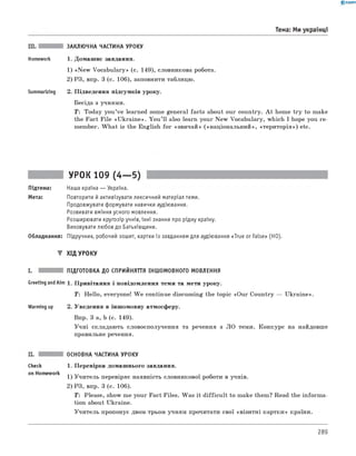 0 -R A N O K
III. ЗАКЛЮЧНА ЧАСТИНА УРОКУ
Homework 1. Домашнє завдання.
1) «N ew Vocabulary» (с. 149), словникова робота.
2) РЗ, впр. 3 (с. 106), заповнити таблицю.
Summarizing 2. Підведення підсумків уроку.
Бесіда з учнями.
T: Today you’ve learned some general facts about our country. A t home try to make
the Fact File «U kraine». You ’ll also learn your New Vocabulary, which I hope you re­
member. W hat is the English for «звичай» («національний», «територія») etc.
Тема: Ми українці
УРОК 109 (4— 5)
Підтема: Наша країна — Україна.
Мета: Повторити й активізувати лексичний матеріал теми.
Продовжувати формувати навички аудіювання.
Розвивати вміння усного мовлення.
Розширювати кругозір учнів, їхні знання про рідну країну.
Виховувати любов до Батьківщини.
Обладнання: Підручник, робочий зошит, картки із завданням для аудіювання «True or False» (HO).
▼ ХІД УРОКУ
I. ПІДГОТОВКА ДО СПРИЙНЯТТЯ ІНШОМОВНОГО МОВЛЕННЯ
Greeting andAim 1. Привітання і повідомлення теми та мети уроку.
T: Hello, everyone! W e continue discussing the topic «Our Country — Ukraine».
Warming up 2. Уведення в іншомовну атмосферу.
Впр. 3 а, b (с. 149).
Учні складають словосполучення та речення з ЛО теми. Конкурс на найдовше
правильне речення.
check
on Homework
ОСНОВНА ЧАСТИНА УРОКУ
1. Перевірка домашнього завдання.
1) Учитель перевіряє наявність словникової роботи в учнів.
2) РЗ, впр. 3 (с. 106).
T: Please, show me your Fact Files. Was it difficu lt to make them? Read the inform a­
tion about Ukraine.
Учитель пропонує двом-трьом учням прочитати свої «візитні картки» країни.
289
 