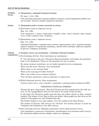 0 -R A N O K
Unit 10. We Are Ukrainians
Vocabul3fy 2. Тренування у вживанні вивченої лексики.
Practice
РЗ, впр. 1, 2 (с. 106).
Учні письмово виконують вправи в робочих зошитах, потім перевіряють роботи сусі­
дів по парті. Учитель називає правильні відповіді.
Speaking 3. Тренування учнів в усному мовленні за темою.
1) Підготовка учнів до переказу тексту.
Впр. 4 (с. 149).
Учні працюють у парах: вставляють потрібні слова, потім читають один одному
текст, який є резюме теми «Україна».
2) Тренування учнів у переказі тексту.
Впр. 5 (с. 149).
«Snowball R etellin g»: перший учень починає переказувати текст, другий повторює
переказ першого та продовжує розповідь, третій учень повторює перекази першого
й другого і завершує розповідь.
Listening 4. Подання тексту для аудіювання. «U krainian National Symbols».
Comprehension
1) Pre-Listening A ctivity. Етап підготовки до аудіювання.
T: You w ill listen to the text «Ukrainian National Symbols» and answer the questions.
Look at the blackboard. Those are the questions for you to answer.
На дошці записані запитання, на які треба відповісти після аудіювання.
When was the word «U kraine» first mentioned?
W hat colour is our national flag?
W hat is the meaning of Golden Trident?
W ho is the author of our national anthem?
Учні читають запитання, учитель пропонує їх перекласти.
2) W hile-Listening A ctivity. Етап аудіювання.
Учитель читає текст, учні слухають і працюють з роздавальним матеріалом (НО).
U K R A IN IA N N A T IO N A L SYMBOLS
Ukraine has got a long history. The word Ukraine was first mentioned in the 12th cen­
tury. It was a geographical name for the land in the south of Kyivan Rus.
In old times the Ukrainian people used the blue and yellow colours in their national
symbols. The colours of our flag are blue and yellow. Some people say that they are the
colours of the golden sun and cloudless blue sky.
The Golden Trident is our state emblem. It is the symbol of the H oly Trinity.
The anthem of Ukraine «She lives on our Ukraine» was written and put to music by
Verbytsky and Chubinsky in the 19th century.
3) Post-Listening A ctivity. Перевірка розуміння змісту прослуханого тексту.
Учні працюють з картками і позначають, відповідають чи ні речення змісту тексту.
По закінченні роботи вчитель збирає картки на перевірку.
290
 