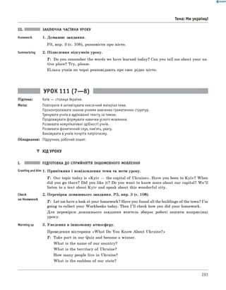 0 -R A N O K
III. ЗАКЛЮЧНА ЧАСТИНА УРОКУ
Homework 1. Домашнє завдання.
РЗ, впр. 3 (с. 108), розповісти про місто.
Summarizing 2. Підведення підсумків уроку.
T : Do you remember the words we have learned today? Can you tell me about your na­
tive place? Try, please.
Кілька учнів по черзі розповідають про своє рідне місто.
Тема: Ми українці
УРОК 111 (7— 8)
Підтема: Київ — столиця України.
Мета: Повторити й активізувати лексичний матеріал теми.
Проконтролювати знання учнями вивчених граматичних структур.
Тренувати учнів в аудіюванні тексту за темою.
Продовжувати формувати навички усного мовлення.
Розвивати комунікативні здібності учнів.
Розвивати фонетичний слух, пам'ять, увагу.
Виховувати в учнів почуття патріотизму.
Обладнання: Підручник, робочий зошит.
▼ ХІД УРОКУ
I. ПІДГОТОВКА ДО СПРИЙНЯТТЯ ІНШОМОВНОГО МОВЛЕННЯ
Greeting andAim 1. Привітання і повідомлення теми та мети уроку.
T : Our topic today is «K y iv — the capital of Ukraine». Have you been to K yiv? When
did you go there? Did you like it? Do you want to know more about our capital? W e ’ll
listen to a text about K y iv and speak about this wonderful city.
Check
on Homework
Warming up
2. Перевірка домашнього завдання. РЗ, впр. 3 (с. 108).
T : Let me have a look at your homework? Have you found all the buildings of the town? I ’m
going to collect your Workbooks today. Then I ’ll check how you did your homework.
Для перевірки домашнього завдання вчитель збирає робочі зошити наприкінці
уроку.
3. Уведення в іншомовну атмосферу.
Проведення вікторини «W h at Do You Know About Ukraine?»
T: Take part in our Quiz and become a winner.
W hat is the name of our country?
W hat is the territory of Ukraine?
How many people live in Ukraine?
W hat is the emblem of our state?
293
 