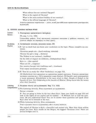 0 -R A N O K
Unit 10. We Are Ukrainians
W hat colours has our national flag got?
W hat is the capital of Ukraine?
W hat is the main national holiday of our country?
W hat is the official language of Ukraine?
Учитель визначає переможця — учня, який дав нійбільш е правильних розгорнутих
відповідей.
ОСНОВНА ЧАСТИНА УРОКУ
Grammar
Revision
Vocabulary
Practice
Listening
comprehension
1. Повторення граматичного матеріалу.
РЗ, впр. 1, 2 (с. 108).
самостійна робота. Учні виконують завдання письмово у робочих зошитах, які
учитель збирає на перевірку в кінці уроку.
2. Активізація лексики, введення нових ЛО.
1) T: Let us check how you know your vocabulary on the topic. Please, complete my sen­
tences.
Ukrainian people a r e . (hard-working, talented)
Ukraine has got a long ... (history)
The Trident is our n ation al. (emblem)
On the 24th of August we celebrate. (Independence Day)
K y iv is ... (the capital)
There are 25 ... (regions)
Our country has got rich traditions and . (customs)
Учні хором закінчують речення.
2) T : Now let us study the «N ew Vocabulary» on page 152.
ЛО M otherland, hero вводяться за допомогою мовної здогадки. Учитель демонструє
малюнок каштана на с. 152 та вимовляє слово chestnut. ЛО founder, main пояснюються
у таких реченнях: Khreshchatic is the m ain street in K yiv. Danylo of H a lych is the
founder of L viv. Yu ri Dolgorukiy is the founder of M oscow . M a n y towns take the names
after their founders.
3. Подання тексту для аудіювання. Впр. 1 (с. 152).
1) Pre-Listening A ctivity. Етап підготовки до аудіювання.
Бесіда з учнями.
T: You are going to listen to the text about K yiv. Open your books on page 152 and
look at the sights of our capital and its emblem — St Michael. Let us read the ques­
tions. Do you understand them? You are to answer these questions and speak about
K y iv after w e’ve listened to the text.
2) W hile-Listening A ctivity. Етап аудіювання.
Учні слухають текст в аудіозапису або з голосу вчителя.
The capital of Ukraine is K yiv, a beautiful and ancient city. More than three million
people live here. K y iv stands on the Dnipro, the biggest Ukrainian river. There are
several bridges over it.
294
 