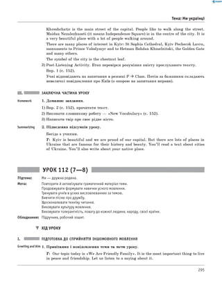 0 -R A N O K
Тема: Ми українці
Khreshchatic is the main street of the capital. People like to walk along the street.
Maidan Nezalezhnosti (it means Independence Square) is in the centre of the city. It is
a very beautiful place with a lot of people walking around.
There are many places of interest in K yiv: St Sophia Cathedral, K y iv Pechersk Lavra,
monuments to Prince Volodymyr and to Hetman Bohdan Khmelnitski, the Golden Gate
and many others.
The symbol of the city is the chestnut leaf.
3) Post-Listening A ctivity. Етап перевірки розуміння змісту прослуханого тексту.
Впр. 1 (с. 152).
Учні відповідають на запитання в режимі P ^ Class. Потім за бажанням складають
невеличкі повідомлення про Київ (з опорою на запитання вправи).
III. ЗАКЛЮЧНА ЧАСТИНА УРОКУ
Homework 1. Домашнє завдання.
1) Впр. 2 (с. 152), прочитати текст.
2) Виконати словникову роботу — «N ew Vocabulary» (с. 152).
3) Написати твір про своє рідне місто.
Summarizing 2. Підведення підсумків уроку.
Бесіда з учнями.
T: K y iv is beautiful and we are proud of our capital. But there are lots of places in
Ukraine that are famous fo r their history and beauty. You ’ll read a text about cities
of Ukraine. You ’ll also w rite about your native place.
УРОК 112 (7— 8)
Підтема: Ми — дружна родина.
Мета: Повторити й активізувати граматичний матеріал теми.
Продовжувати формувати навички усного мовлення.
Тренувати учнів в усних висловлюваннях за темою.
Вивчити пісню про дружбу.
Удосконалювати техніку читання.
Виховувати культуру мовлення.
Виховувати толерантність, повагу до кожної людини, народу, своєї країни.
Обладнання: Підручник, робочий зошит.
▼ ХІД УРОКУ
ПІДГОТОВКА ДО СПРИЙНЯТТЯ ІНШОМОВНОГО МОВЛЕННЯ
GreetingandAim 1. Привітання і повідомлення теми та мети уроку.
T: Our topic today is «W e A re Friendly Fam ily». It is the most important thing to live
in peace and friendship. Let us listen to a saying about it.
295
 