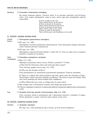 0 -R A N O K
Unit 10. We Are Ukrainians
Grammar
Revision
Warming up 2. Уведення в іншомовну атмосферу.
На дошці записана притча. Учитель читає її та пояснює значення слів harmony,
order. Учні хором повторюють слова за ним, потім двоє-троє повторюють притчу
самостійно.
If there is light in the soul,
There will be beauty in the person.
If there is beauty in the person,
There will be harmony in the house.
If there is harmony in the house,
There will be order in the nation.
If there is order in the nation,
There will be peace and friendship in the world.
ОСНОВНА ЧАСТИНА УРОКУ
1. Повторення граматичного матеріалу.
1) РЗ, впр. 1 (с. 109).
Повторення ступенів порівняння прикметників. Учні виконують вправу письмово,
потім читають речення ланцюжком.
2) РЗ, впр. 2 (с. 109).
Повторення структур Present Simple і would like to. Учні по черзі усно складають
речення з опорою на малюнки.
2. Перевірка домашнього завдання.
1) Впр. 2 (с. 152).
Перевірка розуміння змісту тексту. Бесіда у режимі Т ^ Class.
а) How did the Ukrainian cities and towns get their names?
Учні читають уривок тексту впр. 2 (с. 152).
б) W ho was the founder of Kyiv?
Учні відповідають на запитання (підготовлена відповідь). Учитель доповнює.
T : There is a legend that three brothers and their sister were the founders of Kyiv.
The brothers’ names were K yi, Shchek, and Khoriv. The sister’s name was Lybуd. They
were hard-working and always helped their neighbours.
в) W hat (W ho) did your town or village take its name after?
2) Три-чотири учні за бажанням читають свої твори про рідне місто.
3) Учитель перевіряє наявність словникової роботи й проводить фронтальне опитування
учнів.
3. Подання пісні про дружбу, її розучування. Впр. 3 (с. 153).
Учні слухають пісню в аудіозапису або у виконанні вчителя і співають її хором.
Потім працюють у парах: читають один одному слова пісні.
check
on Homework
Song
ЗАКЛЮЧНА ЧАСТИНА УРОКУ
1. Домашнє завдання.
РЗ, впр. 3 (с. 110), розповісти про ті місця, де б ви хотіли побувати.
296
 