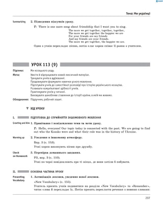 0 -R A N O K
Тема: Ми українці
Summarizing 2. Підведення підсумків уроку.
T : There is one more song about friendship that I want you to sing.
The more we get together, together, together,
The more we get together the happier we are
For your friends are my friends
And my friends are your friends.
The more we get together, the happier we are.
Один з учнів перекладає пісню, потім клас хором співає її разом з учителем.
УРОК 113 (9)
Підтема: Ми козацького роду.
Мета: Увести й відпрацювати новий лексичний матеріал.
Тренувати учнів в аудіюванні.
Продовжувати формувати навички усного мовлення.
Підготувати учнів до самостійної розповіді про історію українського козацтва.
Розвивати комунікативні здібності учнів.
Практикувати учнів у читанні.
Виховувати шанобливе ставлення до історії країни, в якій ми живемо.
Обладнання: Підручник, робочий зошит.
▼ ХІД УРОКУ
I. ПІДГОТОВКА ДО СПРИЙНЯТТЯ ІНШОМОВНОГО МОВЛЕННЯ
Greeting andAim 1. Привітання і повідомлення теми та мети уроку.
Warming up
Check
on Homework
T: Hello, everyone! Our topic today is connected with the past. W e are going to find
out who the Kozaks were and what their role was in the history of Ukraine.
2. Уведення в іншомовну атмосферу.
Впр. 3 (с. 153).
Учні хором виконують пісню про дружбу.
3. Перевірка домашнього завдання.
РЗ, впр. 3 (с. 110).
Учні по черзі повідомляють про ті місця, де вони хотіли б побувати.
Presenting
Vocabulary
ОСНОВНА ЧАСТИНА УРОКУ
1. Активізація лексики, уведення нової лексики.
«N ew Vocabulary» (с. 155).
Учитель просить учнів подивитися на розділи «N ew Vocabulary» та «Rem em ber»,
читає слова й перекладає їх. Потім просить перекласти речення з новими словами:
297
 
