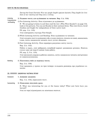 0 -R A N O K
Unit 10. We Are Ukrainians
Listening
Comprehension
and Reading
Retelling
D u rin g the Great Patriotic W a r our people fought against fascists. T hey fought for free­
dom of our country and they won a victory.
2. Подання тексту для аудіювання та читання. Впр. 1 (с. 154).
1) Pre-Listening A ctivity. Етап підготовки до аудіювання.
T: W e are going to listen to and then read the text «W h o W ere Kozaks?» on page 154.
Look at the pictures. You can see Kozaks in their national dress. They were brave, loved
freedom and fought for independence of their native land.
РЗ, впр. 1 (с. 110).
Учні повторюють стуктуру Past Simple.
2) W hile-Listening A ctivity and Reading. Етап аудіювання та читання.
Учні слухають текст в аудіозапису або з голосу вчителя, стежать по книзі, вимовляють
слова, потім ланцюжком читають текст уголос абзацами.
3) Post-Listening A ctivity. Етап перевірки розуміння змісту тексту.
Впр. 2 (с. 155).
Робота в парах, учні вибирають потрібний варіант доповнення речення. Вчитель
слухає одну-дві пари й оцінює їхню роботу.
РЗ, впр. 2, 3 (с. 110).
Учні виконують вправи в робочих зошитах, потім ланцюжком читають свої речення
зі словосполученнями.
3. Підготовка учнів до переказу тексту.
Впр. 2 (с. 156).
Учні працюють у групах по троє-четверо: складають розповідь про українське ко­
зацтво.
Summarizing
ЗАКЛЮЧНА ЧАСТИНА УРОКУ
1. Домашнє завдання.
Впр. 1 (с. 154), переказати текст.
2. Підведення підсумків уроку.
T : W hat was interesting fo r you at the lesson today? W hat new facts have you
learned?
Учні по черзі відповідають на запитання вчителя.
298
 