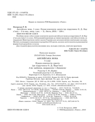 0 -R A N O K
УДК 371.32 = 111(073)
ББК 74.261.7Англ+81.2Англ
П43
Видано за ліц ензією ТОВ Видавництво «Р а н о к »
Погарська Т. В.
П43 Англійська мова. 5 клас: Плани-конспекти уроків (до підручника О. Д. Кар-
п’юк).— 3-тє вид., випр. і доп. — Х.: Веста, 2010.— 336 с.
ISBN 978-966-08-1530-8
П осібник являє собою плани-конспекти уроків англійської мови до підручника О. Д. Кар-
п ’ юк д ля учнів 5-го класу. Побудований відповідно до чинної програми з англійської мови, за­
твердженої М іністерством освіти і науки України для загальноосвітніх навчальних закладів.
М істить календарне планування та розробки 119 уроків, на як и х застосовуються різноманітні
форми й методи роботи з класом.
Д ля студентів ф акультетів іноземних мов, м олодих учителів, учителів-практиків.
У Д К 371.32 = 111(073)
ББ К 74.261.7 А н гл+81.2 А н гл
Н авчальне видання
П О Г А Р С Ь К А Тамара Василівна
А Н ГЛІЙ С ЬК А МОВА
5 клас
Плани-конспекти уроків
(до підручника о. Д. карп’юк)
3-тє видання, виправлене і доповнене
Редактор о . Ю . Щ ербак
Технічний редактор о . В. Лебедєва
Коректори о . В. карпенко, о . Є. Ш иш ацький
Код И2944УА. Підписано до друку 10.03.2010. Формат 84x108/16. Папір офсетний.
Гарнітура Шкільна. Друк офсетний. Ум. друк. арк. 35,28.
ТОВ «Веста». Свідоцтво ДК № 3323 від 26.11.2008. 61064 Харків, вул. Бакуніна, 8А
Адреса редакції: 61145 Харків, вул. Космічна, 21а. Тел. (057) 719-48-65, тел./факс (057) 719-58-67.
Для листів: 61045 Харків, а/с 3355. E-mail: office@ranok.kharkov.ua
З питань реалізації звертатися за тел.: у Харкові — (057) 712-91-44, 712-90-87;
Києві — (044) 599-14-53, 417-20-80; Білій Церкві — (04563) 6-90-92; Вінниці — (0432) 55-61-10;
Дніпропетровську — (056) 785-01-74; Донецьку — (062) 20-35-127;
Житомирі — (0412) 41-27-95, 41-83-29; Кривому Розі — (056) 401-27-11;
Львові — (032) 244-14-36; Миколаєві — (0512) 35-40-39; Рівному — (0362) 3-78-64;
Сімферополі — (0652) 22-87-01, 22-95-30; Тернополі — (0352) 49-58-36;
Черкасах — (0472) 64-41-07, 36-72-14; Хмельницькому — (050) 206-78-48.
E-mail: commerce@ranok.kharkov.ua
«Книга поштою»: 61045 Харків, а/с 3355. Тел. (057) 717-74-55, (067) 546-53-73.
E-mail: pochta@ranok.kharkov.ua
www.ranok.com.ua
© Т. В. Погарська, 2006
ISBN 978-966-08-1530-8 © ТОВ Видавництво «Р а н о к », 2010
 