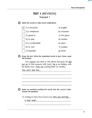 0 -R A N O K
Тема: Повторення
TEST 1 (REVISION)
Variant I
Match the w ords to make w ord combinations.
И 1 a favourite a) English
□ 2 a telephone b) museums
□ 3 good at c) the piano
□ 4 to play d) clothes
□ 5 a comfortable e) sport
□ 6 to visit f) number
□ 7 beautiful g) hotel
C o p y the text. W rite the underlined w ords in short forms, open
the brackets.
You cannot see (he) in the photo because he did
not go to the museum with (we). He is on holiday with
his family now. They are coming back on Sunday.
You can't see him...
^ M a k e up questions putting the w o rd s into the co rrect o rd er.
Answer the questions.
1) writing/a test/Are/now?/you Are you writing
a test now?_________________________________
29
 