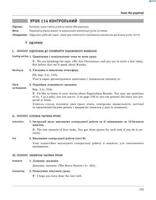 0 -R A N O K
Тема: Ми українці
УРОК 114 КОНТРОЛЬНИЙ
Підтема: Контроль знань і вмінь учнів за темою «Ми українці».
Мета: Перевірити рівень мовної та мовленнєвої компетенції учнів за темою.
Обладнання: Підручник, робочий зошит, зошит для тематичного оцінювання навчальних досягнень учнів, тест 8.
▼ ХІД УРОКУ
I. ПІДГОТОВКА ДО СПРИЙНЯТТЯ ІНШОМОВНОГО МОВЛЕННЯ
Greeting andAim 1. Привітання і повідомлення теми та мети уроку.
T : W e are finishing the topic «W e A re Ukrainians» and you are to write a test today.
But before that w e’ll speak about Kozaks.
Warming up
Check
on Homework
II.
Instructions
Test
2. Уведення в іншомовну атмосферу.
РЗ, впр. 1 (с. 111).
Учні в парах реконструюють запитання і ланцюжком читають їх.
3. Перевірка домашнього завдання.
Впр. 1 (с. 154).
T: I ’d like to listen to your stories about Zaporizhian Kozaks. You may use questions
of ex. 1 as a plan, you can use ex. 2 on page 156 or you can present the story you pre­
pared at home.
Учитель слухає відповіді двох-трьох учнів, контролює правильність логічн ої
та граматичної будови речень і виправляє помилки у разі їх наявності.
ОСНОВНА ЧАСТИНА УРОКУ
1. Інструкції щодо виконання контрольної роботи та її оцінювання за 12-бальною
шкалою.
T: The test consists of four tasks. You get three points for each task if you do it cor­
rectly.
2. Виконання контрольної роботи (тест 8).
Учні самостійно виконую ть контрольну роботу в зош итах для тематичного
оцінювання.
Summarizing
ЗАКЛЮЧНА ЧАСТИНА УРОКУ
1. Домашнє завдання.
Домашнє читання «The Brave H unter» (с. 165).
2. Підведення підсумків уроку.
T: I hope you have done the test well.
299
 