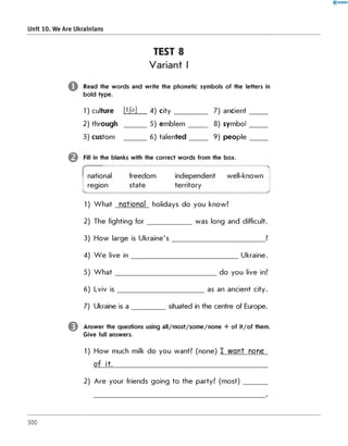 Unit 10. We Are Ukrainians
TEST 8
Variant I
Read the words and write the phonetic symbols of the letters i
bold type.
1) culture [Ф ] 4) c ity _________ 7) ancient
2) through ______ 5) em blem ______ 8) symbol
3) custom ______ 6) talented_____ 9) people
in
Fill in the blanks with the correct words from the box.
1) W hat national holidays do you know?
2) The fighting fo r ____________ was long and difficult.
3) How large is Ukraine's_________________________ ?
4) W e live in _____________________________ Ukraine.
5) W h a t___________________________ do you live in?
6) Lviv is _______________________ as an ancient city.
7) Ukraine is a situated in the centre of Europe.
0 Answer the questions using all/m ost/som e/none + of it/o f them.
Give full answers.
1) How much milk do you want? (none) I w an t none
o f it.___________________________________________________
2) Are your friends going to the party? (m ost)______
300
 
