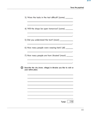 0 -R A N O K
Тема: Ми українці
3) W ere the tasks in the test difficult? (some)
4) Will the shops be open tomorrow? (some)
5) Did you understand the text? (most)
6) How many people were wearing hats? (all)
7) How many people are from Ukraine? (most)
Describe the city (tow n, village) in Ukraine you like to visit or
your native place.
Total: | )[l2j
301
 