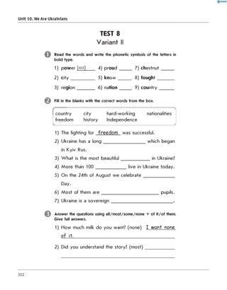 TEST 8
Variant II
Read the words and write the phonetic symbols of the letters in
bold type.
1) power [au] 4) p ro u d _____ 7) chestnut_____
2) c ity __________ 5) k n o w _____ 8) fo u g h t_______
3) re gion_______ 6) nation_____ 9) cou ntry______
Fill in the blanks with the correct words from the box.
0 R A N O K
Unit 10. We Are Ukrainians
country city hard-working
freedom history Independence
---------------------------7
nationalities
------------------ J
1) The fighting for fre e d o m was successful.
2) Ukraine has a long which began
in Kyiv Rus.
3) W hat is the most beautiful in Ukraine?
4) More than 100 live in Ukraine today.
5) On the 24th of August we celebrate
Day.
6) Most of them are pupils.
7) Ukraine is a sovereign
Answer the questions using all/m ost/som e/none + of it/o f them.
Give full answers.
1) How much milk do you want? (none) I w an t none
o f it.
2) Did you understand the story? (most)
302
 