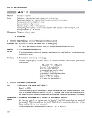 0 -R A N O K
Unit 10. We Are Ukrainians
УРОК 115
Підтема: Підводимо підсумки.
Мета: Повторити й узагальнити лексико-граматичний матеріал теми.
Продовжувати формувати навички діалогічного та монологічного мовлення.
Розвивати комунікативні здібності учнів.
Удосконалювати техніку читання.
Підвести підсумки роботи в п'ятому класі.
Спрямувати учнів на успішне виконання семестрових робіт за видами мовленнєвої діяльності.
Виховувати любов до Батьківщини.
Обладнання: Підручник, робочий зошит.
▼ ХІД УРОКУ
I. ПІДГОТОВКА ДО СПРИЙНЯТТЯ ІНШОМОВНОГО МОВЛЕННЯ
Greeting andAim 1. Привітання і повідомлення теми та мети уроку.
T : Today we are going to sum up what we have learned in the 5th form.
Analyzing
the Test
2. А наліз контрольної роботи.
Учитель оголошує оцінки й аналізує виконання тестової роботи, типові помилки,
які зробили учні.
Warming up 3. Уведення в іншомовну атмосферу.
Учитель звертає увагу учнів на дошку, де записана молитва. Він читає її, учні хором
повторюють.
P R A Y E R FOR U K R A IN E
Heavenly Father, Almighty,
Save our Nation, Ukraine;
Freedom and Sunrays of Wisdom
Send with thy loving grace.
Light us with science and knowledge
So that enlightened we live!
Help us to love our country
W ith pure and devoted hearts.
II.
Quiz
ОСНОВНА ЧАСТИНА УРОКУ
1. Вікторина «Ч и знаєш ти Україну?».
Впр. 1 (с. 156).
Учні працюють у групах по четверо-п’ятеро: готуються відповідати на запитання. Учи­
тель за власним вибором ставить їх групам — кожна відповідає на три-чотири запитан­
ня. Учитель оцінює повноту і правильність відповідей і визначає переможців вікторини.
Check on Home 2. Перевірка розуміння змісту тексту для домашнього читання.
Readrng ^ Have we read all the stories from our Reader’s Bag? W ill you tell me the names of
the stories? W hich one did you like best? W hy? Now let us read the last story of our
home reading. It was your homework.
Учні читають текст «The Brave Hunter» (с. 165) за ролями.
304
 