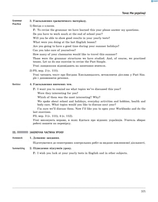 0 -R A N O K
Тема: Ми українці
Grammar
Practice
Revision
3. Узагальнення граматичного матеріалу.
1) Бесіда з класом.
T: To revise the grammar we have learned this year please answer my questions.
Do you have to work much at the end of school year?
W ill you be able to show good results in your yearly tests?
W hat were you doing at the last English lesson?
A re you going to have a good time during your summer holidays?
Can you take care of yourselves?
How many of your classmates would like to travel this summer?
Those were the grammar structures we have studied. And, of course, we practised
tenses. Let us do one exercise to revise the Past Simple.
Учні ланцюжком відповідають на запитання вчителя.
2) РЗ, впр. 2 (с. 111).
Учні читають текст про Богдана Хмельницького, вставляючи дієслова у Past Sim­
ple і доповнюючи речення.
4. Узагальнення вивчених тем.
T: I want you to remind me what topics w e’ve discussed this year?
W ere they interesting for you?
W hich of them was the most interesting? W hy?
W e spoke about school and holidays, everyday activities and hobbies, health and
body care. W hat topics would you like to discuss next year?
I ’m sure w e’ll discuss them. Now I ’d like you to open your Workbooks and do the
last exercises.
РЗ, впр. 3 (с. 111), 4 (с. 112).
Учні виконують вправи, в яких йдеться про відомих українців. Учитель збирає
робочі зошити на перевірку.
Summarizing
ЗАКЛЮЧНА ЧАСТИНА УРОКУ
1. Домашнє завдання.
Підготуватися до семестрових контрольних робіт за видами мовленнєвої діяльності.
2. Підведення підсумків уроку.
T: I wish you luck at your yearly tests in English and in other subjects.
305
 