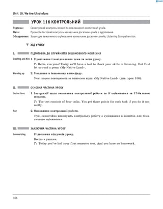 0 -R A N O K
Unit 10. We Are Ukrainians
УРОК 116 КОНТРОЛЬНИЙ
Підтема: Семестровий контроль мовної та мовленнєвої компетенції учнів.
Мета: Провести тестовий контроль навчальних досягнень учнів з аудіювання.
Обладнання: Зошит для тематичного оцінювання навчальних досягнень учнів, Listening Comprehension.
▼ ХІД УРОКУ
І. ПІДГОТОВКА ДО СПРИЙНЯТТЯ ІНШОМОВНОГО МОВЛЕННЯ
Greeting andAim 1. Привітання і повідомлення теми та мети уроку.
Т: Hello, everyone! Today w e’ll have a test to check your skills in listening. But first
let us read a poem «M y N ative Land».
Warming up 2. Уведення в іншомовну атмосферу.
Учні хором повторюють за вчителем вірш «M y N ative Land» (див. урок 108).
ІІ.
Instructions
Test
ОСНОВНА ЧАСТИНА УРОКУ
1. Інструкції щодо виконання контрольної роботи та її оцінювання за 12-бальною
шкалою.
T: The test consists of four tasks. You get three points for each task if you do it cor­
rectly.
2. Виконання контрольної роботи.
Учні самостійно виконують контрольну роботу з аудіювання в зошитах для тема­
тичного оцінювання.
III. ЗАКЛЮЧНА ЧАСТИНА УРОКУ
Summarizing Підведення підсумків уроку.
Бесіда з учнями.
T: Today you’ve had your first semester test. And you have no homework.
306
 