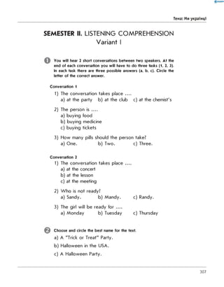 SEMESTER II. LISTENING COMPREHENSION
Variant I
You will hear 2 short conversations between two speakers. At the
end of each conversation you will have to do three tasks (1, 2, 3).
In each task there are three possible answers (a, b, c). Circle the
letter of the correct answer.
Conversation 1
1) The conversation takes place ....
a) at the party b) at the club c) at the chemist's
2) The person is ....
a) buying food
b) buying medicine
c) buying tickets
3) How many pills should the person take?
a) One. b) Two. c) Three.
Conversation 2
1) The conversation takes place . .
a) at the concert
b) at the lesson
c) at the meeting
2) W ho is not ready?
a) Sandy. b) Mandy. c) Randy.
3) The girl will be ready for . .
a) Monday b) Tuesday c) Thursday
Choose and circle the best name for the text.
a) A "Trick or Treat" Party.
b) Halloween in the USA.
c) A Halloween Party.
0 R A N O K
Тема: Ми українці
307
 