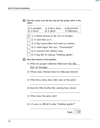 0 R A N O K
Unit 10. We Are Ukrainians
Find the words from the box and put the proper letter in the
square.
a) A pumpkin. c) A fancy dress. e) Broomstick.
b) A bowl. d) A ghost. f) Halloween.
| f | 1) A British festival on the 31st of October.
| | 2) A witch flies on it.
| | 3) A big round yellow fruit used as a lantern.
| | 4) A white figure that says, "Ooooooooh!"
| | 5) A costume that children wear.
| | 6) A big dish for playing "bobbing apples".
Give short answers to the questions.
1) When do people celebrate Halloween? O n th e
3 1 s t o f O c to b e r._____________________________________
2) W here does Michael make his Halloween lantern?
3) W hat fancy dress does Sally wear at the party?
4) Does her little brother like wearing fancy dress?
5) When does the party start?
6) Is it easy or difficult to play "bobbing apples"?
Total: | |[T2]
308
 