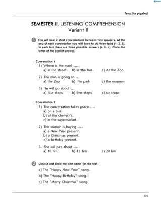 0 R A N O K
Тема: Ми українці
SEMESTER II. LISTENING COMPREHENSION
Variant II
You will hear 2 short conversations between two speakers. At the
end of each conversation you will have to do three tasks (1, 2, 3).
In each task there are three possible answers (a, b, c). Circle the
letter of the correct answer.
Conversation 1
1) W here is the man? ....
a) In the street. b) In the bus.
2) The man is going to ....
a) the Zoo b) the park
3) He will go about . . .
a) four stops b) five stops
Conversation 2
1) The conversation takes place ....
a) on a bus.
b) at the chemist's.
c) in the supermarket.
2) The woman is buying . . .
a) a New Year present.
b) a Christmas present.
c) a birthday present.
3. She will pay about . . .
a) 10 hrn b) 15 hrn c) 20 hrn
Choose and circle the best name for the text.
a) The "Happy New Year" song.
b) The "Happy Birthday" song.
c) The "M erry Christmas" song.
c) A t the Zoo.
c) the museum
c) six stops
309
 