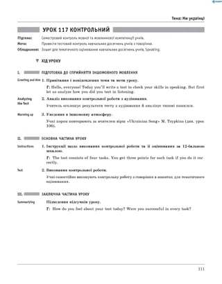 Тема: Ми українці
УРОК 117 КОНТРОЛЬНИЙ
Підтема: Семестровий контроль мовної та мовленнєвої компетенції учнів.
Мета: Провести тестовий контроль навчальних досягнень учнів з говоріння.
Обладнання: Зошит для тематичного оцінювання навчальних досягнень учнів, Speaking.
▼ ХІД УРОКУ
І. ПІДГОТОВКА ДО СПРИЙНЯТТЯ ІНШОМОВНОГО МОВЛЕННЯ
Greeting andAim 1. Привітання і повідомлення теми та мети уроку.
Т : Hello, everyone! Today you’ ll write a test to check your skills in speaking. But first
let us analyze how you did you test in listening.
Analyzing
the Test
2. А наліз виконання контрольної роботи з аудіювання.
Учитель оголошує результати тесту з аудіювання й аналізує типові помилки.
Warming up 3. Уведення в іншомовну атмосферу.
Учні хором повторюють за вчителем вірш «Ukrainian Song» M. Tsypkina (див. урок
106).
II.
Instructions
Test
ОСНОВНА ЧАСТИНА УРОКУ
1. Інструкції щодо виконання контрольної роботи та її оцінювання за 12-бальною
шкалою.
T: The test consists of four tasks. You get three points for each task if you do it cor­
rectly.
2. Виконання контрольної роботи.
Учні самостійно виконують контрольну роботу з говоріння в зошитах для тематичного
оцінювання.
III. ЗАКЛЮЧНА ЧАСТИНА УРОКУ
Summarizing Підведення підсумків уроку.
T : How do you feel about your test today? W ere you successful in every task?
311
 