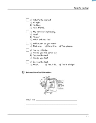 0'RANOK
Тема: Ми українці
□ 3
□ 4
□ 5
a
□6
□ 7
W hat's the matter?
All right.
Nothing.
Fine, thanks.
My name is Smylnovsky.
How?
Please?
W hat did you say?
Which pen do you want?
That one. b) Here it is. c) Yes, please.
I'm very thirsty.
W ould you like some tea?
Do you like tea?
W ould you tea?
Do you like tea?
Much. b) Yes, I do. c) That's all right.
a
a
a
Ask questions about this present.
W hat for?
313
 