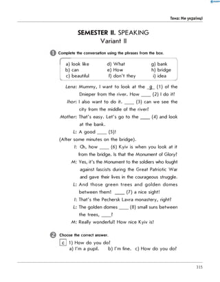 0 R A N O K
Тема: Ми українці
SEMESTER II. SPEAKING
Variant II
Complete the conversation using the phrases from the box.
a) look like d) What
N
g) bank
b) can e) How h) bridge
c) beautiful f) don't they i) idea
■*
Lena: Mummy, I want to look at the g (1) of the
Dnieper from the river. H o w ____(2) I do it?
Ihor: I also want to do it. ____(3) can we see the
city from the middle of the river?
M o th er: That's easy. Let's go to th e ____(4) and look
at the bank.
L: A g o o d ____(5)!
(After some minutes on the bridge).
I: Ch, h o w ____(6) Kyiv is when you look at it
from the bridge. Is that the Monument of Glory?
M: Yes, it's the Monument to the soldiers who fought
against fascists during the Great Patriotic War
and gave their lives in the courageous struggle.
L: And those green trees and golden domes
between them! ____(7) a nice sight!
I: That's the Pechersk Lavra monastery, right?
L: The golden dom es____(8) small suns between
the tre e s ,____?
M: Really wonderful! How nice Kyiv is!
Choose the correct answer.
[~~C~| 1) How do you do?
a) I'm a pupil. b) I'm fine. c) How do you do?
315
 