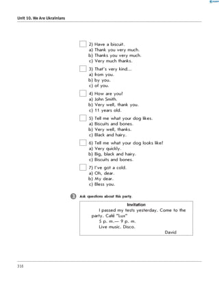 0-RANOK
Unit 10. We Are Ukrainians
2) Have a biscuit.
a) Thank you very much.
b) Thanks you very much.
c) Very much thanks.
3) That's very kind...
a) from you.
b)
u.
o
y
y
b
c) of you.
4) How are you?
a) John Smith.
b) Very well, thank you.
c) 11 years old.
5) Tell me what your dog likes.
a) Biscuits and bones.
b) Very well, thanks.
c) Black and hairy.
6) Tell me what your dog looks like?
a) Very quickly.
b) Big, black and hairy.
c) Biscuits and bones.
7) I've got a cold.
a) Oh, dear.
b) My dear.
c) Bless you.
Є Ask questions about this party.
Invitation
I passed my tests yesterday. Come to the
party. Cafe "Lux"
5 p. m.— 9 p. m.
Live music. Disco.
David
316
 