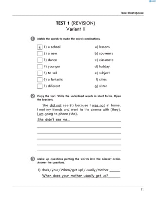 0 R A N O K
Тема: Повторення
TEST 1 (REVISION)
Variant II
Match the w ords to make the w ord combinations.
H 1 a school a) lessons
□ 2 a new b) souvenirs
□ 3 dance c) classmate
□ 4 younger d) holiday
□ 5 to sell e) subject
□ 6 a fantastic f) cities
□ 7 different g) sister
C o p y the text. W rite the underlined w ords in short forms. Open
the brackets.
She did not see (I) because I was not at home.
I met my friends and went to the cinema with (they).
I am going to phone (she).
She didn't see me...
M ak e up questions putting the w ord s into the co rrect ord er.
Answer the questions.
1) does/your/W hen/get up?/usually/mother______
When does your mother usually get up?______
31
 