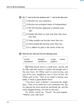 0 R A N O K
Unit 10. We Are Ukrainians
Put "+" next to the true sentences and "-" next to the false ones.
] 1) Bicycles are very expensive.
| | 2) Bicycles are ecological means of transportation.
| | 3) The first bicycles appeared a hundred years
ago.
| | 4) People ride them to w ork and w hen they have
free tim e.
| | 5) Today people use bicycles m ore than cars.
| | 6) Some people like bicycles m ore than cars.
□ 7) It is difficult to park in the centre of the city.
Read the text. Find and circle the following words.
------------------------------------------
містер продали сусіди сильно
поцілувала спробуйте радісно
------------------------------------------/
(M r) W h ite found w ork in a small to w n , and he and
his wife sold their house in London and bought one in
th e new to w n . M r W h ite w e n t to w o rk by bus, and
on e of his new neighbo urs w as in fro n t of him . M r
W h ite said to him, "O n e of my te e th is hurting very
badly. Is there a good dentist here?"
"You d o n 't w ant a d en tist", an sw ered th e neigh­
bour. " o n e of my tee th hurt a lot yesterd ay to o , but
my wife put her arms round me and kissed m e, and the
tooth stopped hurting. G o and try that to o ".
M r W h ite s to o d u p . " G o o d " , he said h a p p ily .
"W h e re 's your wife now?"
320
 