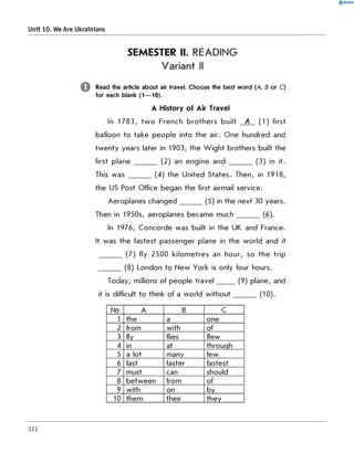 SEMESTER II. READING
Variant II
Read the article about air travel. Choose the best word (A, B or C)
for each blank (1— 10).
A History of Air Travel
In 17 83, tw o French b ro th ers built A (1 ) first
balloon to take p eo p le into the air. O n e hundred and
tw en ty years later in 1903, the W ig h t brothers built the
first plane _______ (2 ) an engine and _______ (3 ) in it.
This w a s _______ (4 ) the U nited States. Then, in 1918,
the US Post Office began the first airmail service.
Aeroplanes c h a n g e d _______ (5) in the next 30 years.
Then in 1950s, aeroplanes becam e m u c h _______ (6).
In 1976, C oncorde was built in the UK and France.
It was the fastest passenger plane in the w orld and it
_______ (7 ) fly 2 5 0 0 kilom etres an hour, so th e trip
_______ (8) London to N ew York is only four hours.
Today, millions of people tra v e l______(9) plane, and
it is difficult to think of a w orld w ith o u t_______ (10).
0 R A N O K
Unit 10. We Are Ukrainians
№ A B C
1 the a one
2 from with of
3 fly flies flew
4 in at through
5 a lot many few
6 fast faster fastest
7 must can should
8 b etw een from of
9 with on by
10 them their they
322
 