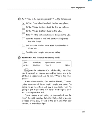 0-RANOK
Тема: Ми українці
Put "+" next to the true sentences and " -" next to the false ones.
| - | 1) Two French brothers built the first aeroplane.
| | 2) The W right brothers built the first air balloon.
| | 3) The W right brothers lived in the USA.
| | 4) In 1918 the first animal service began in the USA.
| | 5) In the middle of the 20th century aeroplanes
became faster.
| | 6) Concorde reaches New York from London in
three hours.
| | 7) Millions of people use planes today.
Read the text. Find and circle the following words.
Ден швейцар проходили мимо

дурні
-
повісив тисячі потім
Danjwas the doorman of a club in a big city. Every
day thousands of people passed his door, and a lot
of them stopped and said to him, "W hat's the time,
please?"
A fter a few months, Dan said to himself, "I'm not
going to answer all those stupid people any more. I'm
going to go to a shop and buy a big clock. Then I'm
going to put it up on the wall here". He bought a clock
and put it up on the wall.
"Now people aren't going to stop and ask me the
tim e", he said happily. But after that, a lot of people
stopped every day, looked at the clock and then said
to Dan, "Is that clock right?"
323
 