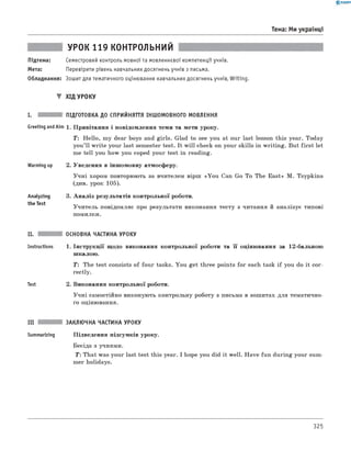 0 -R A N O K
Тема: Ми українці
УРОК 119 контрольний
Підтема: Семестровий контроль мовної та мовленнєвої компетенції учнів.
Мета: Перевірити рівень навчальних досягнень учнів з письма.
Обладнання: Зошит для тематичного оцінювання навчальних досягнень учнів, Writing.
▼ Хід УРОКУ
і. підготовка до сприйняття іншомовного МОВЛЕННЯ
Greeting andAim 1. Привітання і повідомлення теми та мети уроку.
T: Hello, my dear boys and girls. Glad to see you at our last lesson this year. Today
you’ll write your last semester test. It w ill check on your skills in writing. But first let
me tell you how you coped your test in reading.
Warming up 2. Уведення в іншомовну атмосферу.
Учні хором повторюють за вчителем вірш «You Can Go To The East» M. Tsypkina
(див. урок 105).
Analyzing
the Test
3. А наліз результатів контрольної роботи.
Учитель повідомляє про результати виконання тесту з читання й аналізує типові
помилки.
II. основна частина уроку
Instructions 1. Інструкції щодо виконання контрольної роботи та її оцінювання за 12-бальною
шкалою.
T: The test consists of four tasks. You get three points for each task if you do it cor­
rectly.
Test 2. Виконання контрольної роботи.
Учні самостійно виконують контрольну роботу з письма в зошитах для тематично­
го оцінювання.
III заклю чна частина уроку
Summarizing Підведення підсумків уроку.
Бесіда з учнями.
T: That was your last test this year. I hope you did it well. Have fun during your sum­
mer holidays.
325
 