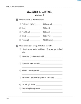 SEMESTER II. WRITING
Variant I
W rite the words by their transcription.
1) ['v ik ta ri] victory_____ 6) ['n e itiv ]___________
2) [fea] _______________ 7) [gest] ____________
3) ['emblem] __________ 8) ['dizi] ____________
4) [flu :] _______________ 9) [p ri'p e a ]___________
5) ['Ьіаилр] ___________ 10) ['k o z a k ]__________
These sentences are wrong. W rite them correctly.
1) I don't never go to bed late. I never go to bed
late.____________________________________________
2) Have you got ten years old?____________________
3) Does she lives in Paris?_________________________
4) Always I wear glasses.__________________________
5) He is tired because he goes to bed e a rly.________
6) Let we go home. ______________________________
7) They not playing tennis. ________________________
0 R A N O K
Unit 10. We Are Ukrainians
326
 