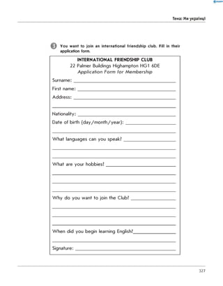 0 R A N O K
Тема: Ми українці
You want to join an international friendship club. Fill in their
application form.
INTERNATIONAL FRIENDSHIP CLUB
22 Palmer Buildings Highampton HG1 6DE
A p p licatio n Form fo r M em b ersh ip
Surname:___________________________________________
First nam e:_________________________________________
A ddress:___________________________________________
Nationality:___________________
Date of birth (day/m onth/year):
W hat languages can you speak?
W hat are your hobbies?
W hy do you want to join the Club?
When did you begin learning English?
Signature:
327
 