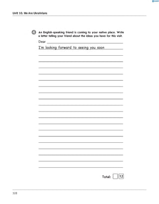 0 R A N O K
Unit 10. We Are Ukrainians
An English-speaking friend is coming to your native place. W rite
a letter telling your friend about the ideas you have for this visit.
D ear_____________________________________________
I'm looking forward to seeing you soon___________
328
Total: | |[T2]
 