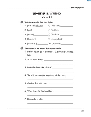 SEMESTER II. WRITING
Variant II
W rite the words by their transcription.
1) [V ik ta ri] victory 6) ['k o n ta s t]_____________
2) [k e a ]________________7) ['autdo:z]______________
3) ['w in a ]______________8) ['fri:d a m ]______________
4) [fo n d a v ]____________9) [a 'la :m klo k]___________
5) ['t0 la n tid ]__________ 10) ['kA stam ]____________
These sentences are wrong. W rite them correctly.
1) I don't never go to bed late. I never go to bed
late.____________________________________________
2) W hat Polly doing?______________________________
3) Does she likes take photos?_____________________
4) The children enjoyed ourselves at the p a rty .______
5) Most us like ice-cream ._________________________
6) W hat time she has breakfast?___________________
7) He usually is la te .______________________________
0 R A N O K
тема: Ми українці
329
 