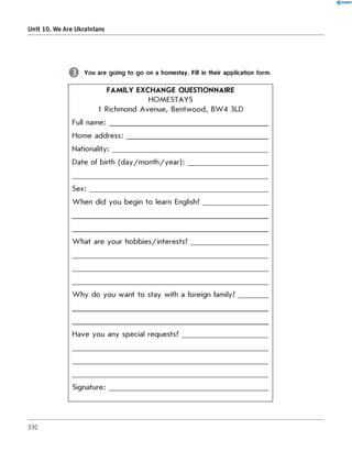Unit 10. We Are Ukrainians
You are going to go on a homestay. Fill in their application form.
FAMILY EXCHANGE QUESTIONNAIRE
H O M ESTAYS
1 Richmond Avenue, Bentwood, BW 4 3LD
Full name: _____________________________________________
Home address:________________________________________
Nationality:____________________________________________
Date of birth (day/m onth/year):_______________________
S e x :_______________________________
W hen did you begin to learn English?
What are your hobbies/interests?
W hy do you want to stay with a foreign family?
Have you any special requests?
Signature:
330
 